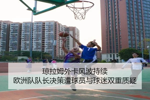 琼拉姆外卡风波持续 欧洲队队长决策遭球员与球迷双重质疑