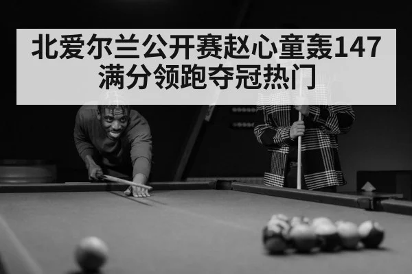 北爱尔兰公开赛赵心童轰147满分领跑夺冠热门