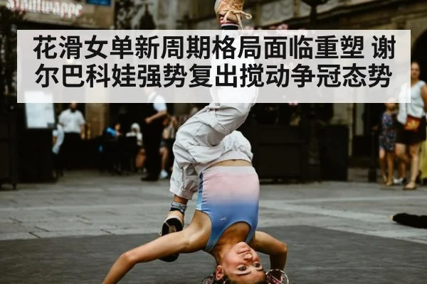 花滑女单新周期格局面临重塑 谢尔巴科娃强势复出搅动争冠态势