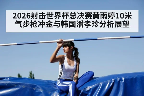 2026射击世界杯总决赛黄雨婷10米气步枪冲金与韩国潘孝珍分析展望